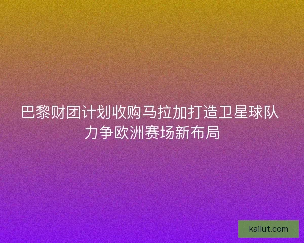 巴黎财团计划收购马拉加打造卫星球队 力争欧洲赛场新布局