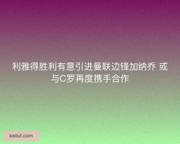 利雅得胜利有意引进曼联边锋加纳乔 或与C罗再度携手合作