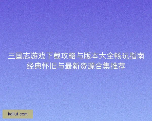 三国志游戏下载攻略与版本大全畅玩指南经典怀旧与最新资源合集推荐