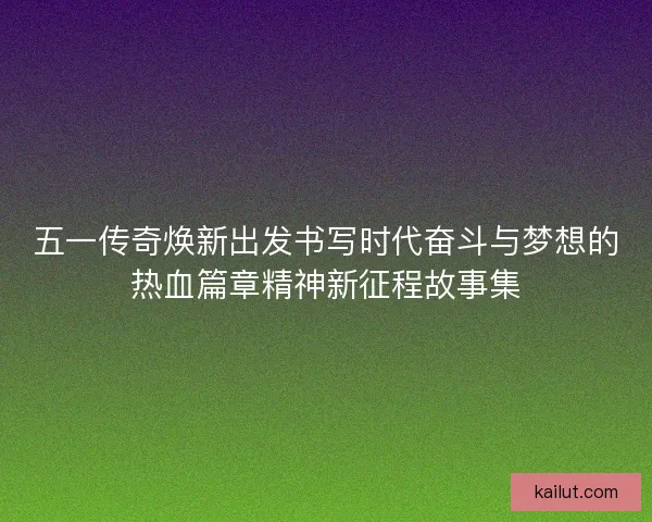 五一传奇焕新出发书写时代奋斗与梦想的热血篇章精神新征程故事集