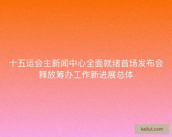 十五运会主新闻中心全面就绪首场发布会释放筹办工作新进展总体