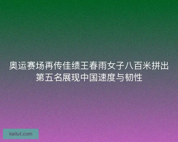 奥运赛场再传佳绩王春雨女子八百米拼出第五名展现中国速度与韧性