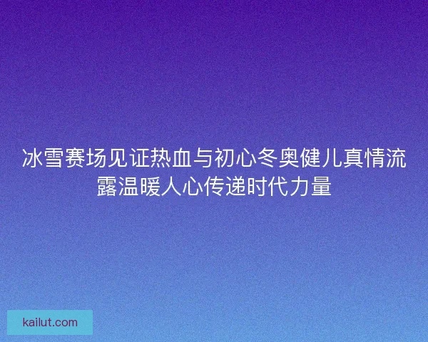 冰雪赛场见证热血与初心冬奥健儿真情流露温暖人心传递时代力量
